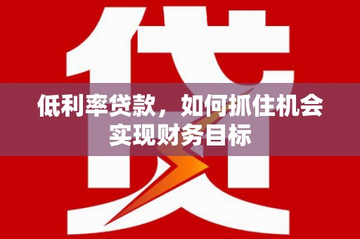 梁平低利率贷款，如何抓住机会实现财务目标