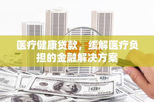 梁平医疗健康贷款，缓解医疗负担的金融解决方案