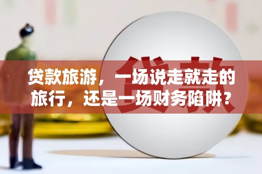 梁平贷款旅游，一场说走就走的旅行，还是一场财务陷阱？