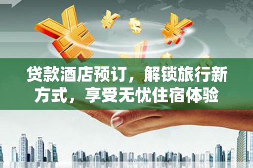 梁平贷款酒店预订，解锁旅行新方式，享受无忧住宿体验
