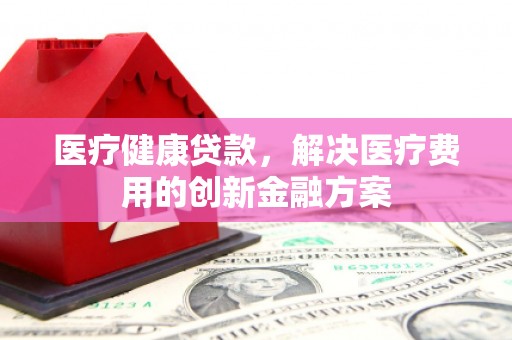 梁平医疗健康贷款，解决医疗费用的创新金融方案