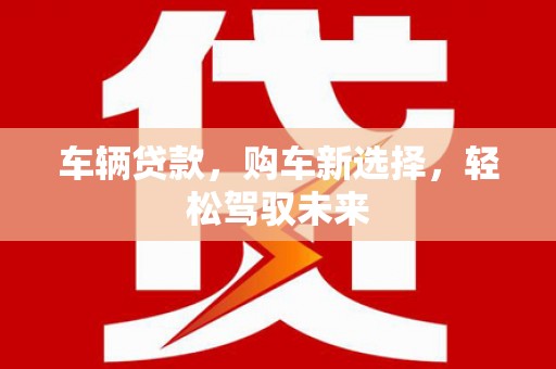 梁平车辆贷款，购车新选择，轻松驾驭未来