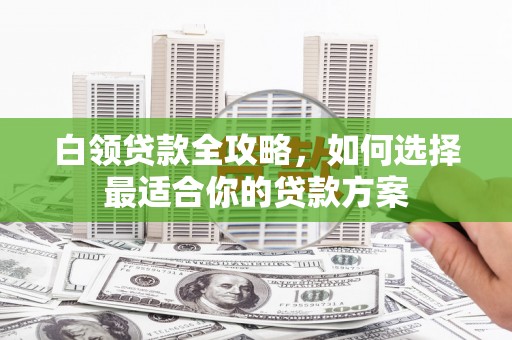 梁平白领贷款全攻略，如何选择最适合你的贷款方案
