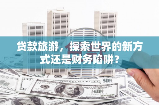 梁平贷款旅游，探索世界的新方式还是财务陷阱？
